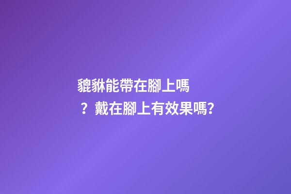 貔貅能帶在腳上嗎？戴在腳上有效果嗎？